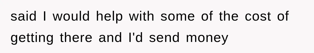 said I would help with some of the cost of getting there and I'd send money