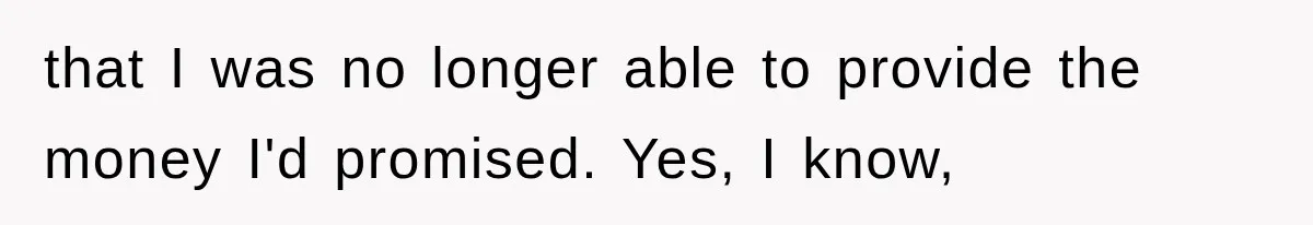 that I was no longer able to provide the money I'd promised. Yes, I know,