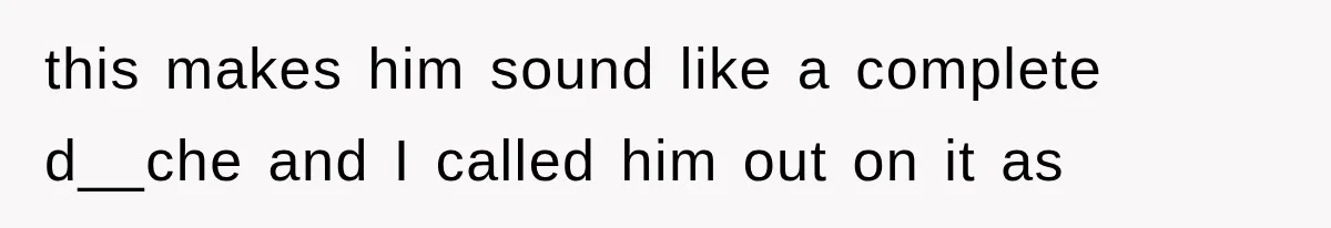 this makes him sound like a complete d__che and I called him out on it as