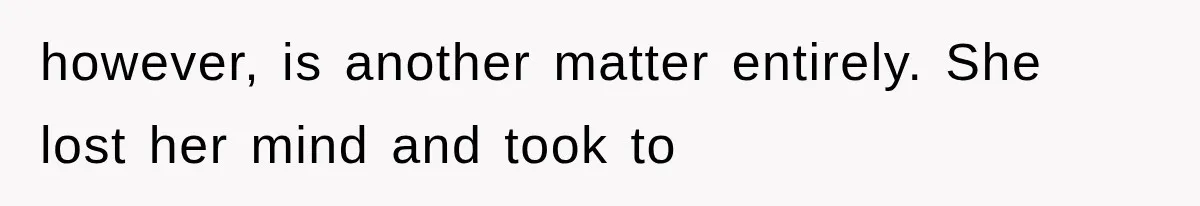 however, is another matter entirely. She lost her mind and took to