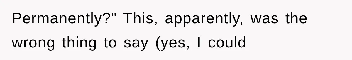 Permanently?" This, apparently, was the wrong thing to say (yes, I could