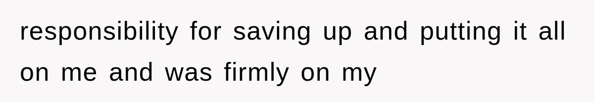 responsibility for saving up and putting it all on me and was firmly on my