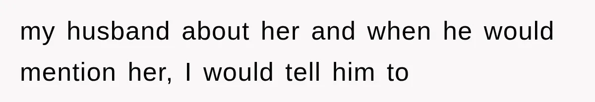 my husband about her and when he would mention her, I would tell him to