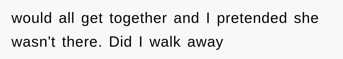 would all get together and I pretended she wasn't there. Did I walk away