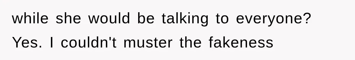 while she would be talking to everyone? Yes. I couldn't muster the fakeness