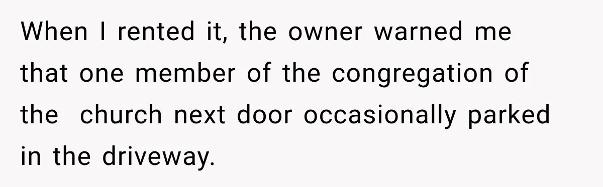 When I rented it, the owner warned me that one member of the congregation of the  church next door occasionally parked in the driveway.