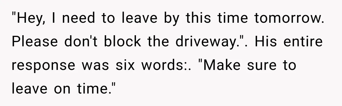 "Hey, I need to leave by this time tomorrow. Please don't block the driveway.". His entire response was six words:. "Make sure to leave on time."