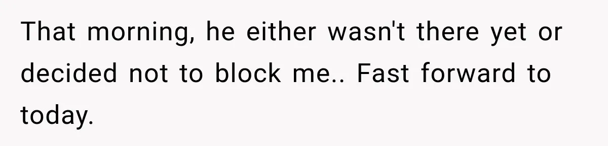 That morning, he either wasn't there yet or decided not to block me.. Fast forward to today.