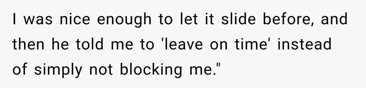 I was nice enough to let it slide before, and then he told me to 'leave on time' instead of simply not blocking me."