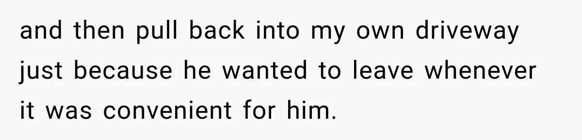 and then pull back into my own driveway just because he wanted to leave whenever it was convenient for him.