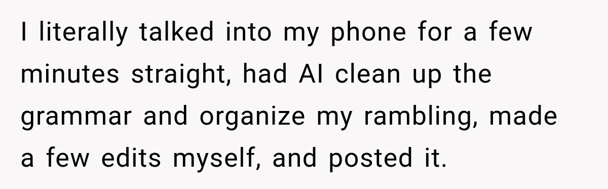 I literally talked into my phone for a few minutes straight, had AI clean up the grammar and organize my rambling, made a few edits myself, and posted it.