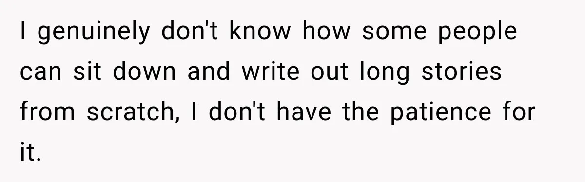 I genuinely don't know how some people can sit down and write out long stories from scratch, I don't have the patience for it.