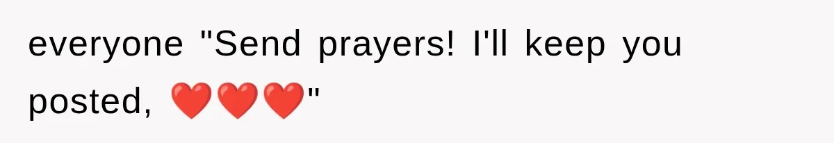 everyone "Send prayers! I'll keep you posted, ❤️❤️❤️"