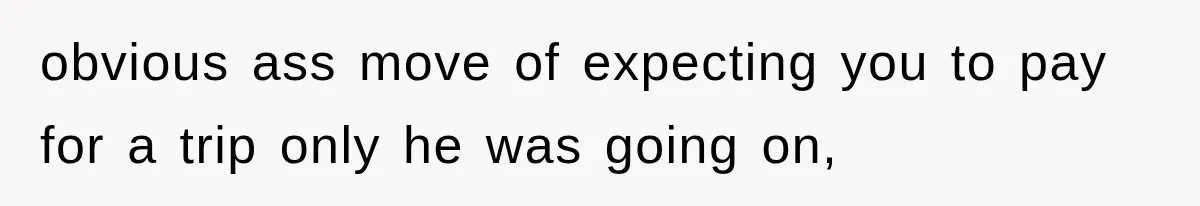 obvious ass move of expecting you to pay for a trip only he was going on,
