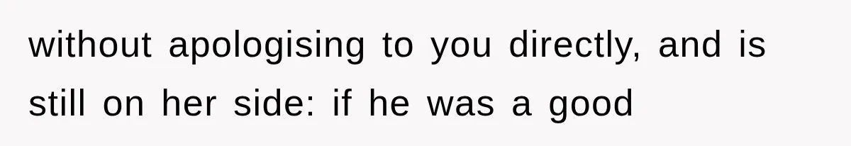 without apologising to you directly, and is still on her side: if he was a good