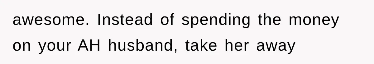 awesome. Instead of spending the money on your AH husband, take her away