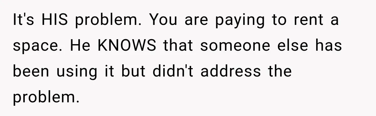 It's HIS problem. You are paying to rent a space. He KNOWS that someone else has been using it but didn't address the problem.