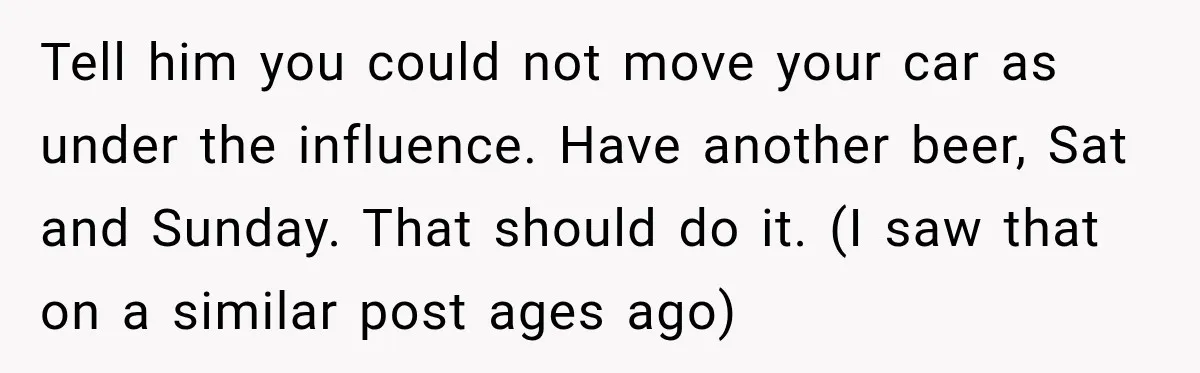 Tell him you could not move your car as under the influence. Have another beer, Sat and Sunday. That should do it. (I saw that on a similar post ages...