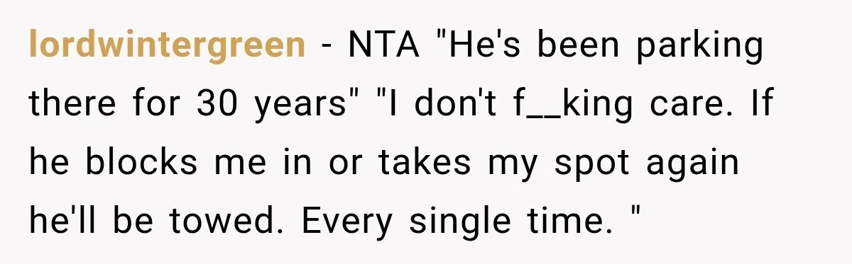 lordwintergreen − NTA "He's been parking there for 30 years" "I don't f__king care. If he blocks me in or takes my spot again he'll be towed. Every single time....