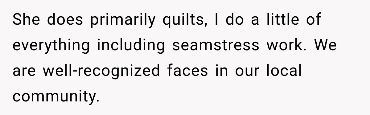 She does primarily quilts, I do a little of everything including seamstress work. We are well-recognized faces in our local community.