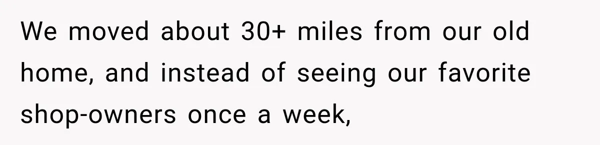 We moved about 30+ miles from our old home, and instead of seeing our favorite shop-owners once a week,