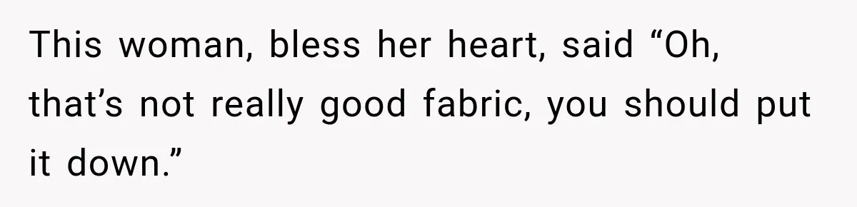 This woman, bless her heart, said “Oh, that’s not really good fabric, you should put it down.”