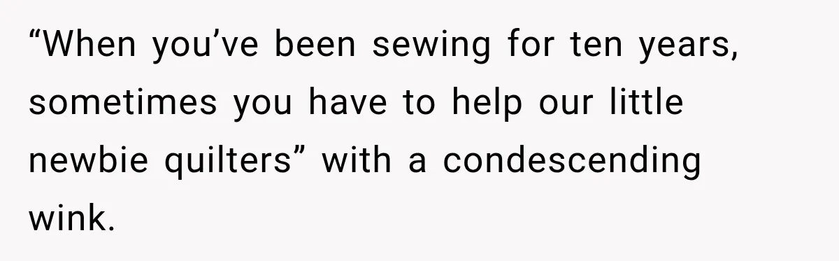 “When you’ve been sewing for ten years, sometimes you have to help our little newbie quilters” with a condescending wink.