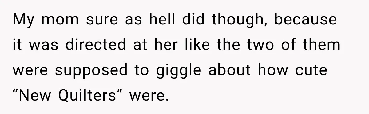 My mom sure as hell did though, because it was directed at her like the two of them were supposed to giggle about how cute “New Quilters” were.