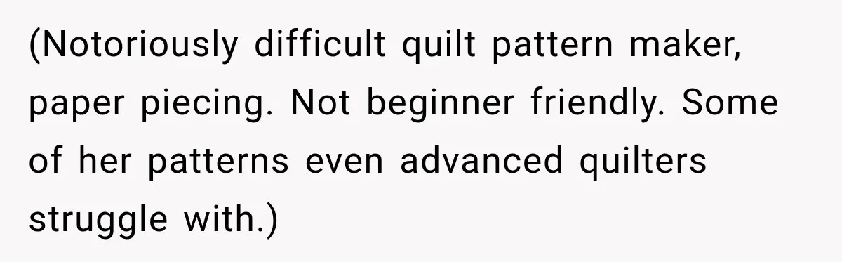 (Notoriously difficult quilt pattern maker, paper piecing. Not beginner friendly. Some of her patterns even advanced quilters struggle with.)