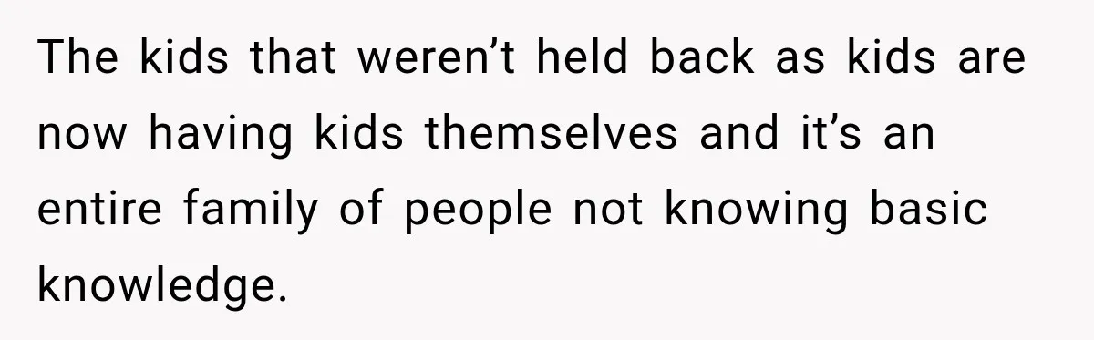The kids that weren’t held back as kids are now having kids themselves and it’s an entire family of people not knowing basic knowledge.