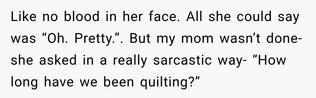 Like no blood in her face. All she could say was “Oh. Pretty.”. But my mom wasn’t done- she asked in a really sarcastic way- “How long have we been...