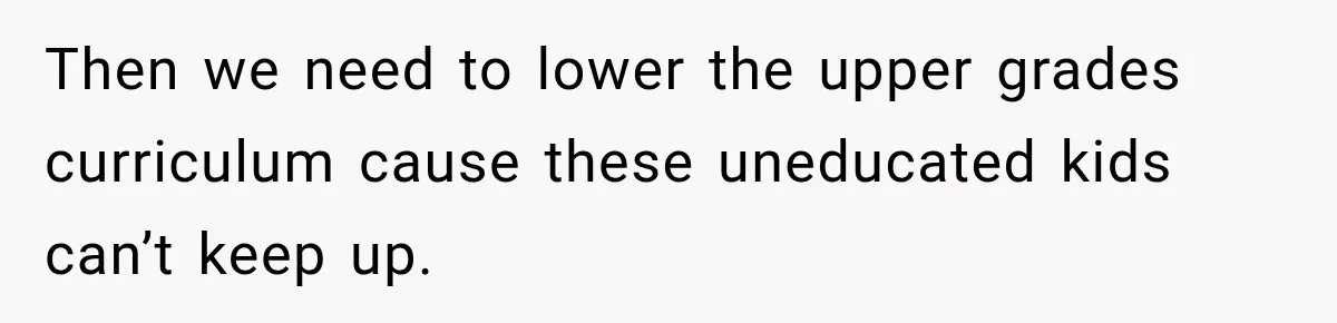 Then we need to lower the upper grades curriculum cause these uneducated kids can’t keep up.