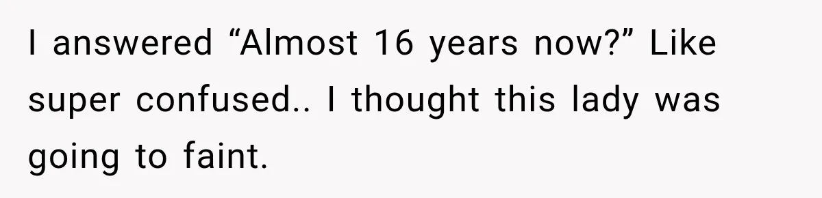 I answered “Almost 16 years now?” Like super confused.. I thought this lady was going to faint.