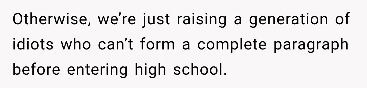 Otherwise, we’re just raising a generation of idiots who can’t form a complete paragraph before entering high school.