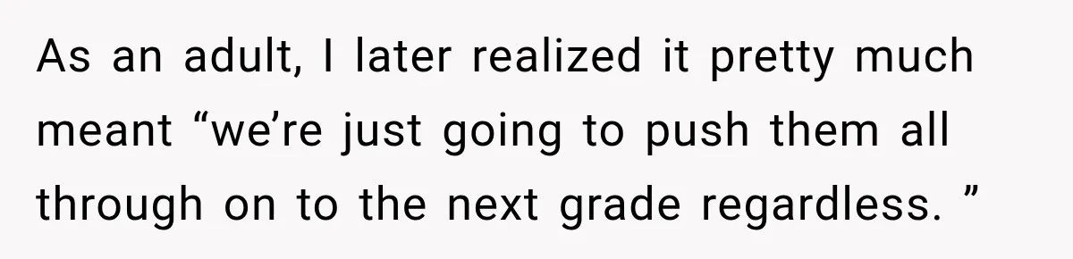As an adult, I later realized it pretty much meant “we’re just going to push them all through on to the next grade regardless. ”