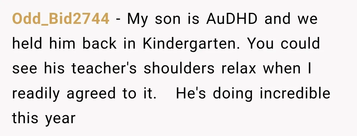 Odd_Bid2744 − My son is AuDHD and we held him back in Kindergarten. You could see his teacher's shoulders relax when I readily agreed to it. He's doing incredible this...