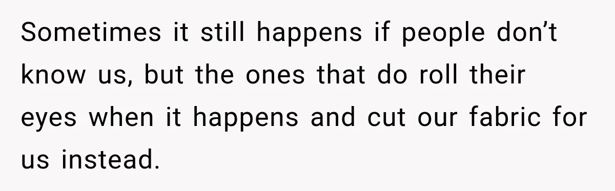 Sometimes it still happens if people don’t know us, but the ones that do roll their eyes when it happens and cut our fabric for us instead.