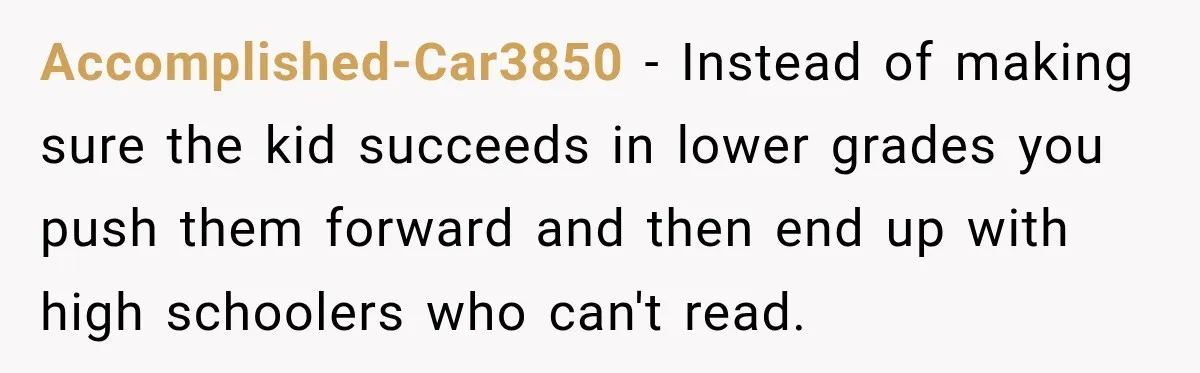 Accomplished-Car3850 − Instead of making sure the kid succeeds in lower grades you push them forward and then end up with high schoolers who can't read.