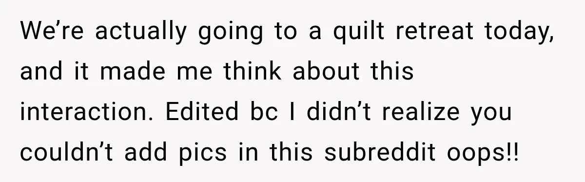 We’re actually going to a quilt retreat today, and it made me think about this interaction. Edited bc I didn’t realize you couldn’t add pics in this subreddit oops!!