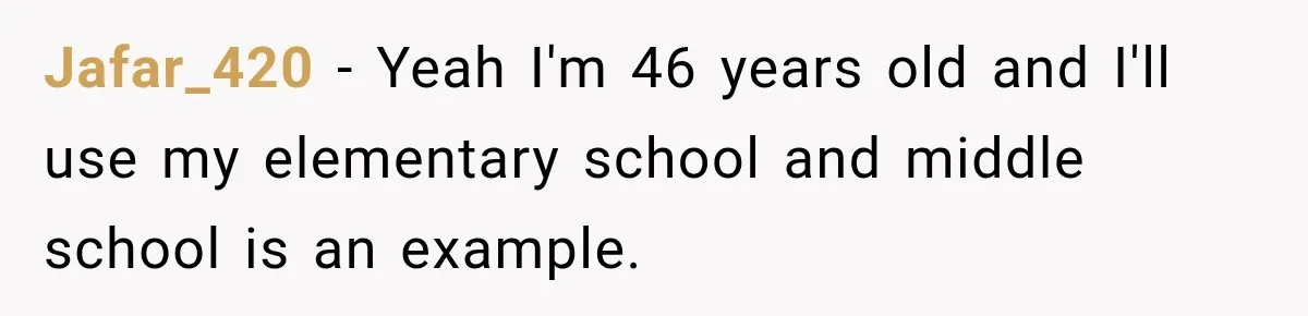 Jafar_420 − Yeah I'm 46 years old and I'll use my elementary school and middle school is an example.