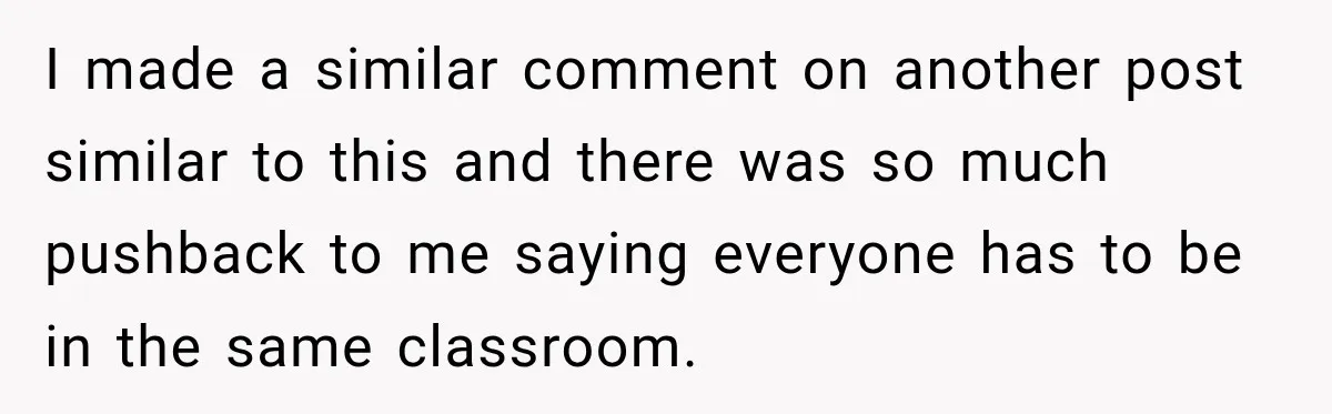 I made a similar comment on another post similar to this and there was so much pushback to me saying everyone has to be in the same classroom.