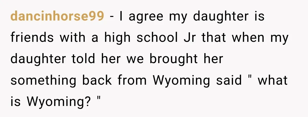 dancinhorse99 − I agree my daughter is friends with a high school Jr that when my daughter told her we brought her something back from Wyoming said " what is...
