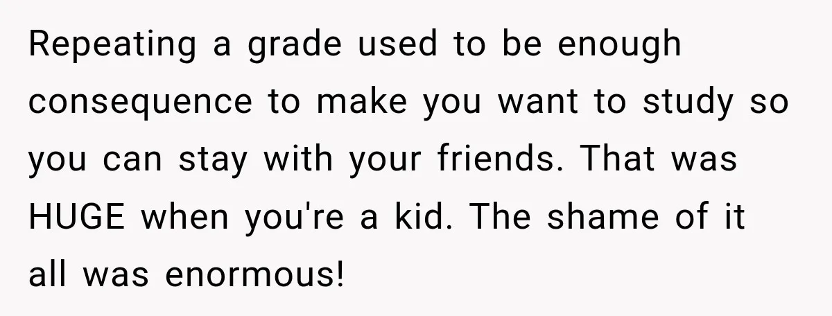 Repeating a grade used to be enough consequence to make you want to study so you can stay with your friends. That was HUGE when you're a kid. The shame...