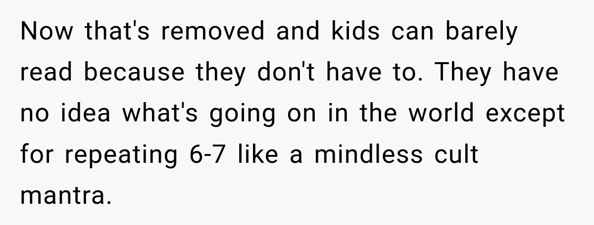 Now that's removed and kids can barely read because they don't have to. They have no idea what's going on in the world except for repeating 6-7 like a mindless...