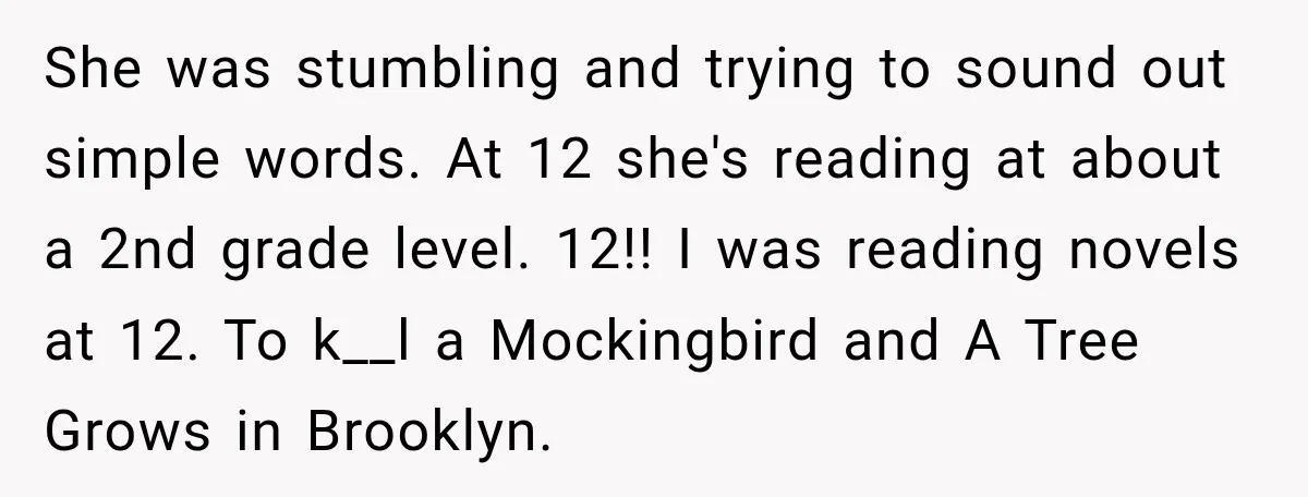 She was stumbling and trying to sound out simple words. At 12 she's reading at about a 2nd grade level. 12!! I was reading novels at 12. To k__l a...