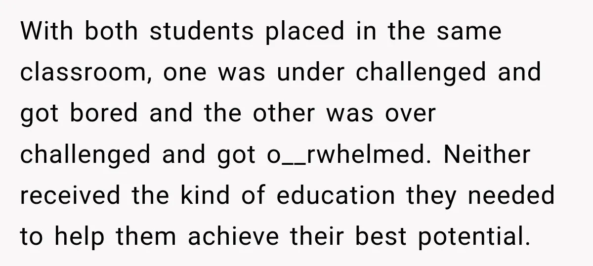With both students placed in the same classroom, one was under challenged and got bored and the other was over challenged and got o__rwhelmed. Neither received the kind of education...