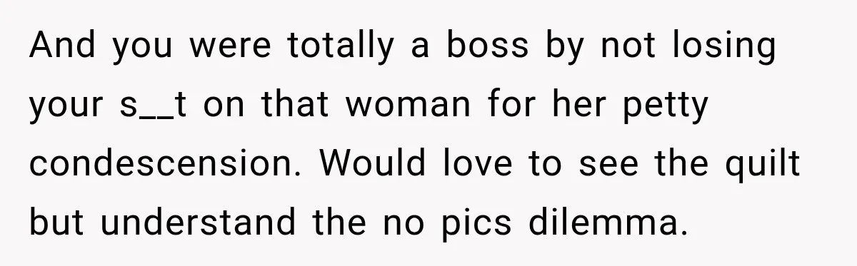 And you were totally a boss by not losing your s__t on that woman for her petty condescension. Would love to see the quilt but understand the no pics dilemma.