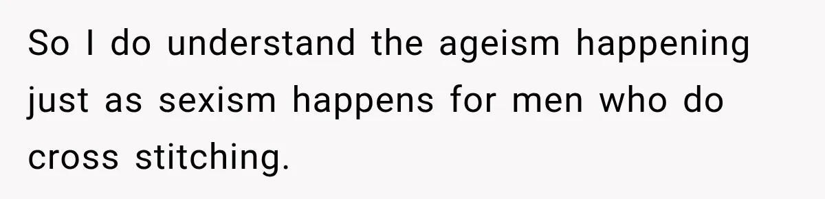 So I do understand the ageism happening just as sexism happens for men who do cross stitching.
