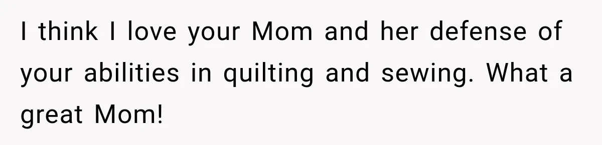 I think I love your Mom and her defense of your abilities in quilting and sewing. What a great Mom!
