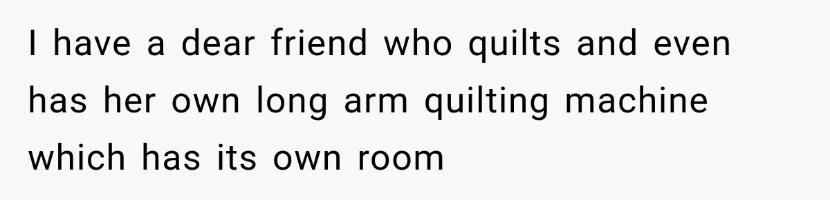 I have a dear friend who quilts and even has her own long arm quilting machine which has its own room